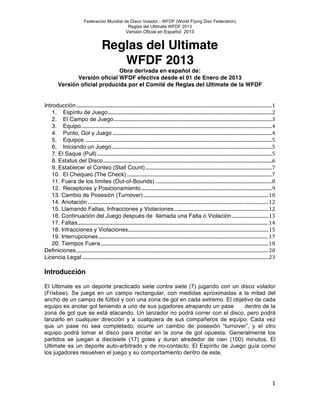 Federación Mundial de Disco Volador - WFDF (World Flying Disc Federation)
Reglas del Ultimate WFDF 2013
Versión Oficial en Español 2013 !
! 1!
Reglas del Ultimate
WFDF 2013
Obra derivada en español de:
Versión oficial WFDF efectiva desde el 01 de Enero de 2013
Versión oficial producida por el Comité de Reglas del Ultimate de la WFDF
Introducción......................................................................................................................................................................1!
1.! Espíritu de Juego...........................................................................................................................................2!
2.! El Campo de Juego......................................................................................................................................3!
3.! Equipo..................................................................................................................................................................4!
4.! Punto, Gol y Juego .......................................................................................................................................4!
5.! Equipos ..............................................................................................................................................................5!
6.! Iniciando un Juego........................................................................................................................................5!
7. El Saque (Pull) ....................................................................................................................................................5!
8. Estatus del Disco...............................................................................................................................................6!
9. Establecer el Conteo (Stall Count) ...........................................................................................................7!
10.! El Chequeo (The Check) ...........................................................................................................................7!
11. Fuera de los límites (Out-of-Bounds)...................................................................................................8!
12.! Receptores y Posicionamiento...............................................................................................................9!
13. Cambio de Posesión (Turnover)..........................................................................................................10!
14. Anotación .........................................................................................................................................................12!
15. Llamando Faltas, Infracciones y Violaciones................................................................................12!
16. Continuación del Juego después de llamada una Falta o Violación...............................13!
17. Faltas..................................................................................................................................................................14!
18. Infracciones y Violaciones.......................................................................................................................15!
19. Interrupciones................................................................................................................................................17!
20. Tiempos Fuera ..............................................................................................................................................18!
Definiciones...................................................................................................................................................................20!
Licencia Legal ..............................................................................................................................................................23!
Introducción
!
El Ultimate es un deporte practicado siete contra siete (7) jugando con un disco volador
(Frisbee). Se juega en un campo rectangular, con medidas aproximadas a la mitad del
ancho de un campo de fútbol y con una zona de gol en cada extremo. El objetivo de cada
equipo es anotar gol teniendo a uno de sus jugadores atrapando un pase dentro de la
zona de gol que se está atacando. Un lanzador no podrá correr con el disco, pero podrá
lanzarlo en cualquier dirección y a cualquiera de sus compañeros de equipo. Cada vez
que un pase no sea completado, ocurre un cambio de posesión “turnover”, y el otro
equipo podrá tomar el disco para anotar en la zona de gol opuesta. Generalmente los
partidos se juegan a diecisiete (17) goles y duran alrededor de cien (100) minutos. El
Ultimate es un deporte auto-arbitrado y de no-contacto. El Espíritu de Juego guía como
los jugadores resuelven el juego y su comportamiento dentro de este.
 