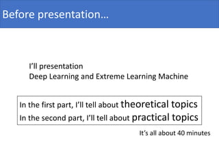 Before presentation…
I’ll presentation
Deep Learning and Extreme Learning Machine
In the first part, I’ll tell about theoretical topics
In the second part, I’ll tell about practical topics
It’s all about 40 minutes
 