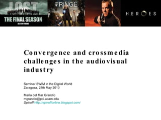 Convergence and crossmedia  challenges in the audiovisual industry Seminar SWIM in the Digital World Zaragoza, 28th May 2010 María del Mar Grandío [email_address] Spinoff   http://spinoffonline.blogspot.com/ 