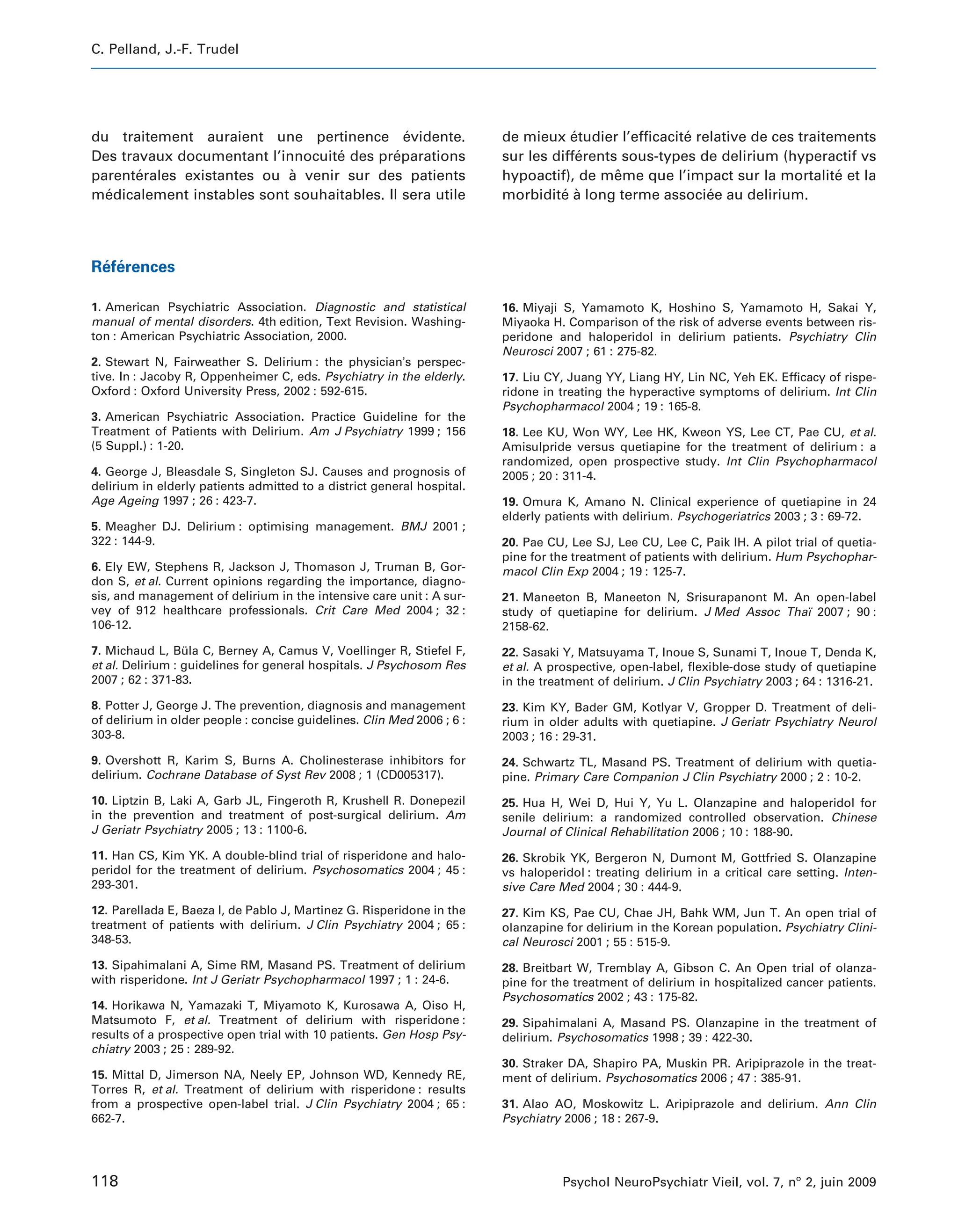 C. Pelland, J.-F. Trudel




du traitement auraient une pertinence evidente.
                                             ´                          de mieux etudier l’efficacite relative de ces traitements
                                                                                    ´               ´
Des travaux documentant l’innocuite des preparations
                                  ´        ´                            sur les differents sous-types de delirium (hyperactif vs
                                                                                      ´
parenterales existantes ou a venir sur des patients
       ´                    `                                           hypoactif), de meme que l’impact sur la mortalite et la
                                                                                          ˆ                                 ´
medicalement instables sont souhaitables. Il sera utile
  ´                                                                     morbidite a long terme associee au delirium.
                                                                                  ´ `                   ´



 ´ ´
References

1. American Psychiatric Association. Diagnostic and statistical         16. Miyaji S, Yamamoto K, Hoshino S, Yamamoto H, Sakai Y,
manual of mental disorders. 4th edition, Text Revision. Washing-        Miyaoka H. Comparison of the risk of adverse events between ris-
ton : American Psychiatric Association, 2000.                           peridone and haloperidol in delirium patients. Psychiatry Clin
                                                                        Neurosci 2007 ; 61 : 275-82.
2. Stewart N, Fairweather S. Delirium : the physician’s perspec-
tive. In : Jacoby R, Oppenheimer C, eds. Psychiatry in the elderly.     17. Liu CY, Juang YY, Liang HY, Lin NC, Yeh EK. Efficacy of rispe-
Oxford : Oxford University Press, 2002 : 592-615.                       ridone in treating the hyperactive symptoms of delirium. Int Clin
                                                                        Psychopharmacol 2004 ; 19 : 165-8.
3. American Psychiatric Association. Practice Guideline for the
Treatment of Patients with Delirium. Am J Psychiatry 1999 ; 156         18. Lee KU, Won WY, Lee HK, Kweon YS, Lee CT, Pae CU, et al.
(5 Suppl.) : 1-20.                                                      Amisulpride versus quetiapine for the treatment of delirium : a
                                                                        randomized, open prospective study. Int Clin Psychopharmacol
4. George J, Bleasdale S, Singleton SJ. Causes and prognosis of         2005 ; 20 : 311-4.
delirium in elderly patients admitted to a district general hospital.
Age Ageing 1997 ; 26 : 423-7.                                           19. Omura K, Amano N. Clinical experience of quetiapine in 24
                                                                        elderly patients with delirium. Psychogeriatrics 2003 ; 3 : 69-72.
5. Meagher DJ. Delirium : optimising management. BMJ 2001 ;
322 : 144-9.                                                            20. Pae CU, Lee SJ, Lee CU, Lee C, Paik IH. A pilot trial of quetia-
                                                                        pine for the treatment of patients with delirium. Hum Psychophar-
6. Ely EW, Stephens R, Jackson J, Thomason J, Truman B, Gor-            macol Clin Exp 2004 ; 19 : 125-7.
don S, et al. Current opinions regarding the importance, diagno-
sis, and management of delirium in the intensive care unit : A sur-     21. Maneeton B, Maneeton N, Srisurapanont M. An open-label
vey of 912 healthcare professionals. Crit Care Med 2004 ; 32 :          study of quetiapine for delirium. J Med Assoc Thaı 2007 ; 90 :
                                                                                                                         ¨
106-12.                                                                 2158-62.

7. Michaud L, Bula C, Berney A, Camus V, Voellinger R, Stiefel F,
                  ¨                                                     22. Sasaki Y, Matsuyama T, Inoue S, Sunami T, Inoue T, Denda K,
et al. Delirium : guidelines for general hospitals. J Psychosom Res     et al. A prospective, open-label, flexible-dose study of quetiapine
2007 ; 62 : 371-83.                                                     in the treatment of delirium. J Clin Psychiatry 2003 ; 64 : 1316-21.
8. Potter J, George J. The prevention, diagnosis and management         23. Kim KY, Bader GM, Kotlyar V, Gropper D. Treatment of deli-
of delirium in older people : concise guidelines. Clin Med 2006 ; 6 :   rium in older adults with quetiapine. J Geriatr Psychiatry Neurol
303-8.                                                                  2003 ; 16 : 29-31.
9. Overshott R, Karim S, Burns A. Cholinesterase inhibitors for         24. Schwartz TL, Masand PS. Treatment of delirium with quetia-
delirium. Cochrane Database of Syst Rev 2008 ; 1 (CD005317).            pine. Primary Care Companion J Clin Psychiatry 2000 ; 2 : 10-2.
10. Liptzin B, Laki A, Garb JL, Fingeroth R, Krushell R. Donepezil      25. Hua H, Wei D, Hui Y, Yu L. Olanzapine and haloperidol for
in the prevention and treatment of post-surgical delirium. Am           senile delirium: a randomized controlled observation. Chinese
J Geriatr Psychiatry 2005 ; 13 : 1100-6.                                Journal of Clinical Rehabilitation 2006 ; 10 : 188-90.
11. Han CS, Kim YK. A double-blind trial of risperidone and halo-       26. Skrobik YK, Bergeron N, Dumont M, Gottfried S. Olanzapine
peridol for the treatment of delirium. Psychosomatics 2004 ; 45 :       vs haloperidol : treating delirium in a critical care setting. Inten-
293-301.                                                                sive Care Med 2004 ; 30 : 444-9.
12. Parellada E, Baeza I, de Pablo J, Martinez G. Risperidone in the    27. Kim KS, Pae CU, Chae JH, Bahk WM, Jun T. An open trial of
treatment of patients with delirium. J Clin Psychiatry 2004 ; 65 :      olanzapine for delirium in the Korean population. Psychiatry Clini-
348-53.                                                                 cal Neurosci 2001 ; 55 : 515-9.
13. Sipahimalani A, Sime RM, Masand PS. Treatment of delirium           28. Breitbart W, Tremblay A, Gibson C. An Open trial of olanza-
with risperidone. Int J Geriatr Psychopharmacol 1997 ; 1 : 24-6.        pine for the treatment of delirium in hospitalized cancer patients.
                                                                        Psychosomatics 2002 ; 43 : 175-82.
14. Horikawa N, Yamazaki T, Miyamoto K, Kurosawa A, Oiso H,
Matsumoto F, et al. Treatment of delirium with risperidone :            29. Sipahimalani A, Masand PS. Olanzapine in the treatment of
results of a prospective open trial with 10 patients. Gen Hosp Psy-     delirium. Psychosomatics 1998 ; 39 : 422-30.
chiatry 2003 ; 25 : 289-92.
                                                                        30. Straker DA, Shapiro PA, Muskin PR. Aripiprazole in the treat-
15. Mittal D, Jimerson NA, Neely EP, Johnson WD, Kennedy RE,            ment of delirium. Psychosomatics 2006 ; 47 : 385-91.
Torres R, et al. Treatment of delirium with risperidone : results
from a prospective open-label trial. J Clin Psychiatry 2004 ; 65 :      31. Alao AO, Moskowitz L. Aripiprazole and delirium. Ann Clin
662-7.                                                                  Psychiatry 2006 ; 18 : 267-9.




118                                                                                Psychol NeuroPsychiatr Vieil, vol. 7, no 2, juin 2009
 