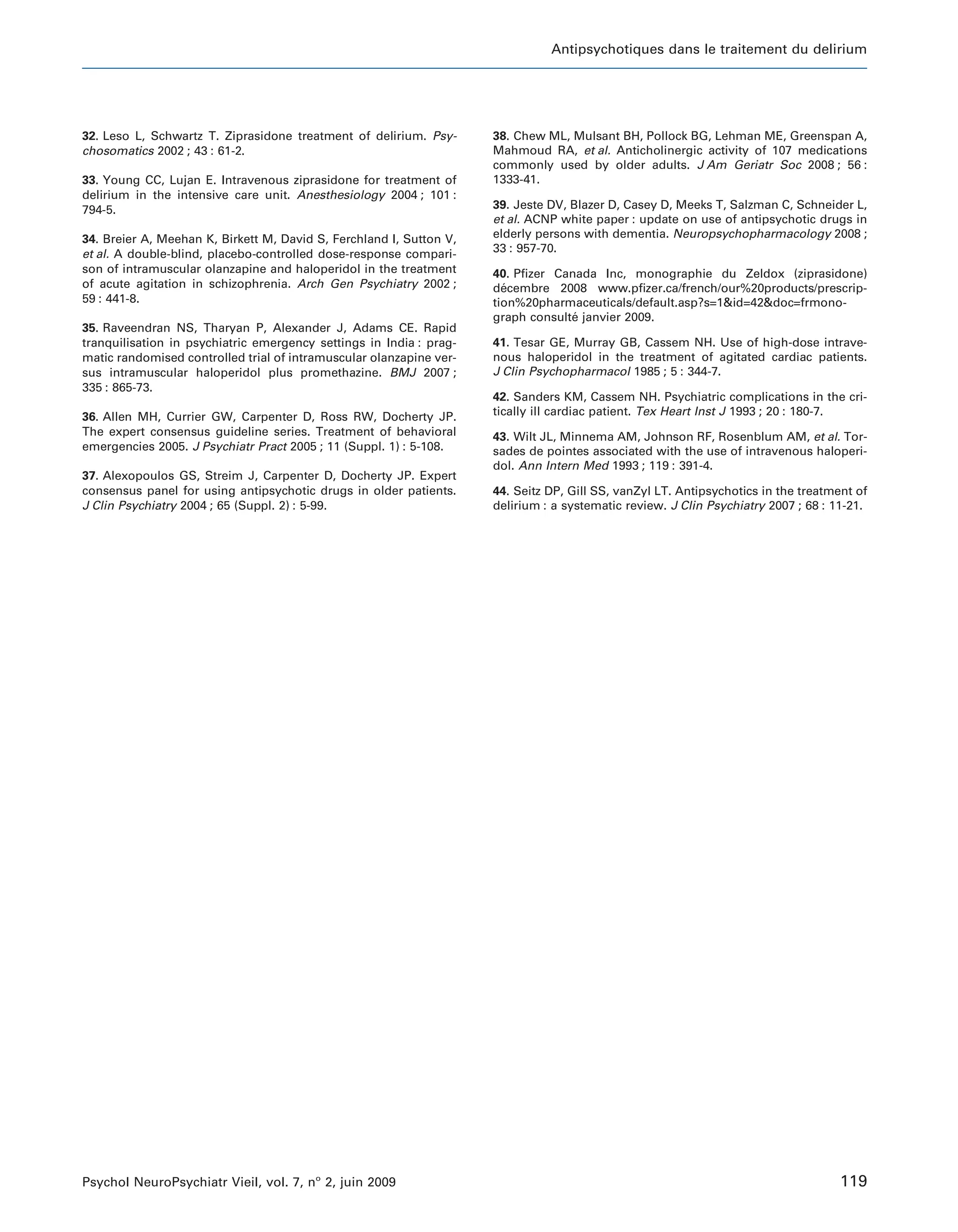 Antipsychotiques dans le traitement du delirium




32. Leso L, Schwartz T. Ziprasidone treatment of delirium. Psy-      38. Chew ML, Mulsant BH, Pollock BG, Lehman ME, Greenspan A,
chosomatics 2002 ; 43 : 61-2.                                        Mahmoud RA, et al. Anticholinergic activity of 107 medications
                                                                     commonly used by older adults. J Am Geriatr Soc 2008 ; 56 :
33. Young CC, Lujan E. Intravenous ziprasidone for treatment of      1333-41.
delirium in the intensive care unit. Anesthesiology 2004 ; 101 :
794-5.                                                               39. Jeste DV, Blazer D, Casey D, Meeks T, Salzman C, Schneider L,
                                                                     et al. ACNP white paper : update on use of antipsychotic drugs in
34. Breier A, Meehan K, Birkett M, David S, Ferchland I, Sutton V,   elderly persons with dementia. Neuropsychopharmacology 2008 ;
et al. A double-blind, placebo-controlled dose-response compari-     33 : 957-70.
son of intramuscular olanzapine and haloperidol in the treatment     40. Pfizer Canada Inc, monographie du Zeldox (ziprasidone)
of acute agitation in schizophrenia. Arch Gen Psychiatry 2002 ;      decembre 2008 www.pfizer.ca/french/our%20products/prescrip-
                                                                       ´
59 : 441-8.                                                          tion%20pharmaceuticals/default.asp?s=1&id=42&doc=frmono-
                                                                     graph consulte janvier 2009.
                                                                                   ´
35. Raveendran NS, Tharyan P, Alexander J, Adams CE. Rapid
tranquilisation in psychiatric emergency settings in India : prag-   41. Tesar GE, Murray GB, Cassem NH. Use of high-dose intrave-
matic randomised controlled trial of intramuscular olanzapine ver-   nous haloperidol in the treatment of agitated cardiac patients.
sus intramuscular haloperidol plus promethazine. BMJ 2007 ;          J Clin Psychopharmacol 1985 ; 5 : 344-7.
335 : 865-73.
                                                                     42. Sanders KM, Cassem NH. Psychiatric complications in the cri-
36. Allen MH, Currier GW, Carpenter D, Ross RW, Docherty JP.         tically ill cardiac patient. Tex Heart Inst J 1993 ; 20 : 180-7.
The expert consensus guideline series. Treatment of behavioral       43. Wilt JL, Minnema AM, Johnson RF, Rosenblum AM, et al. Tor-
emergencies 2005. J Psychiatr Pract 2005 ; 11 (Suppl. 1) : 5-108.    sades de pointes associated with the use of intravenous haloperi-
                                                                     dol. Ann Intern Med 1993 ; 119 : 391-4.
37. Alexopoulos GS, Streim J, Carpenter D, Docherty JP. Expert
consensus panel for using antipsychotic drugs in older patients.     44. Seitz DP, Gill SS, vanZyl LT. Antipsychotics in the treatment of
J Clin Psychiatry 2004 ; 65 (Suppl. 2) : 5-99.                       delirium : a systematic review. J Clin Psychiatry 2007 ; 68 : 11-21.




Psychol NeuroPsychiatr Vieil, vol. 7, no 2, juin 2009                                                                               119
 