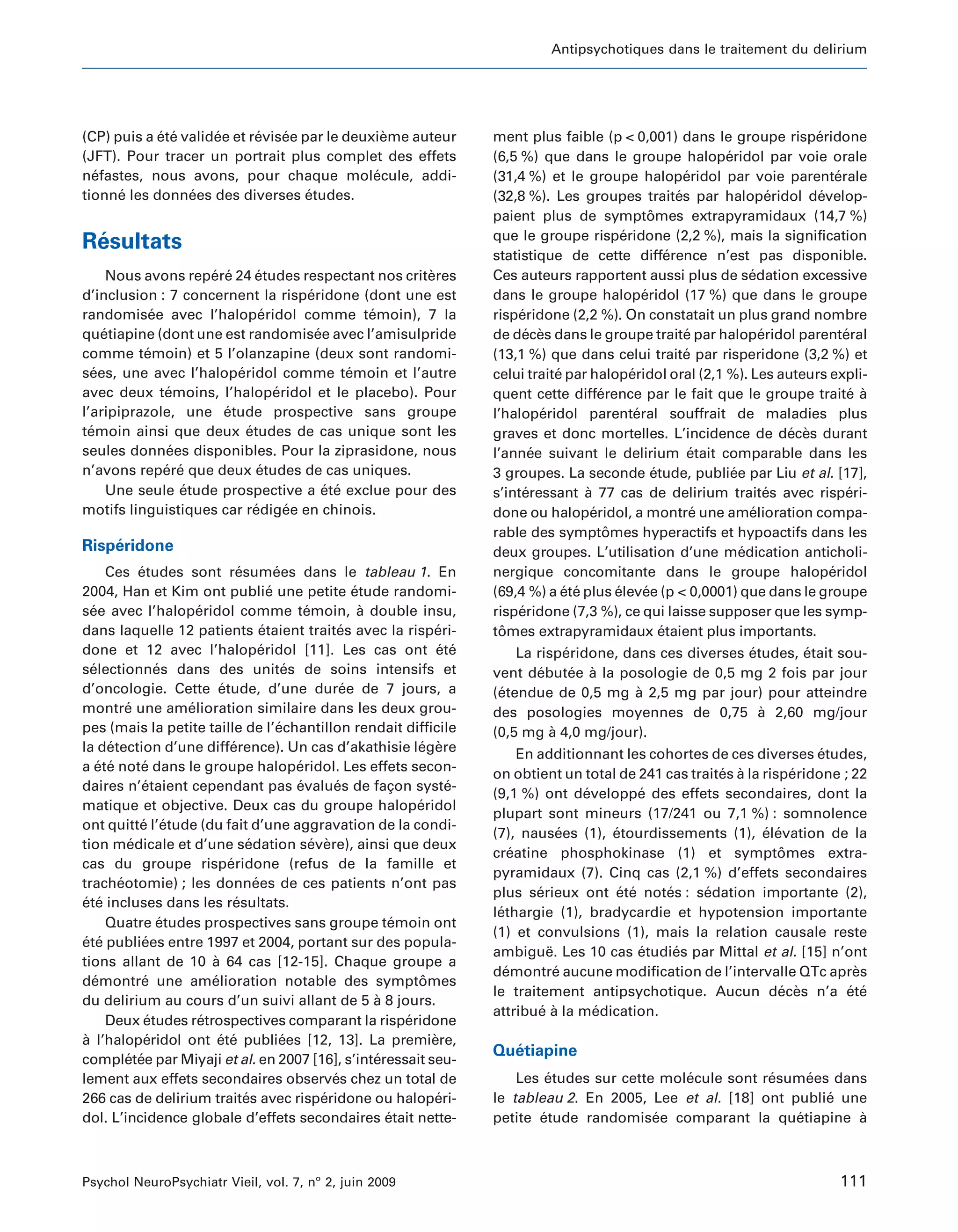 Antipsychotiques dans le traitement du delirium




(CP) puis a ete validee et revisee par le deuxieme auteur
            ´ ´      ´      ´   ´               `                                ment plus faible (p < 0,001) dans le groupe risperidone          ´
(JFT). Pour tracer un portrait plus complet des effets                           (6,5 %) que dans le groupe haloperidol par voie orale
                                                                                                                                  ´
nefastes, nous avons, pour chaque molecule, addi-
  ´                                           ´                                  (31,4 %) et le groupe haloperidol par voie parenterale
                                                                                                                              ´                       ´
tionne les donnees des diverses etudes.
      ´          ´                  ´                                            (32,8 %). Les groupes traites par haloperidol develop-
                                                                                                                            ´               ´     ´
                                                                                 paient plus de symptomes extrapyramidaux (14,7 %)
                                                                                                                     ˆ
                                                                                 que le groupe risperidone (2,2 %), mais la signification
                                                                                                             ´
 ´
Resultats
                                                                                 statistique de cette difference n’est pas disponible.
                                                                                                                          ´
      Nous avons repere 24 etudes respectant nos criteres
                    ´ ´       ´                      `                           Ces auteurs rapportent aussi plus de sedation excessive´
d’inclusion : 7 concernent la risperidone (dont une est
                                     ´                                           dans le groupe haloperidol (17 %) que dans le groupe
                                                                                                                   ´
randomisee avec l’haloperidol comme temoin), 7 la
            ´                  ´               ´                                 risperidone (2,2 %). On constatait un plus grand nombre
                                                                                      ´
quetiapine (dont une est randomisee avec l’amisulpride
     ´                                 ´                                         de deces dans le groupe traite par haloperidol parenteral
                                                                                       ´ `                                    ´           ´             ´
comme temoin) et 5 l’olanzapine (deux sont randomi-
           ´                                                                     (13,1 %) que dans celui traite par risperidone (3,2 %) et
                                                                                                                              ´
sees, une avec l’haloperidol comme temoin et l’autre
   ´                     ´                   ´                                   celui traite par haloperidol oral (2,1 %). Les auteurs expli-
                                                                                             ´                 ´
avec deux temoins, l’haloperidol et le placebo). Pour
              ´                  ´                                               quent cette difference par le fait que le groupe traite a
                                                                                                       ´                                                 ´ `
l’aripiprazole, une etude prospective sans groupe
                      ´                                                          l’haloperidol parenteral souffrait de maladies plus
                                                                                           ´                     ´
temoin ainsi que deux etudes de cas unique sont les
  ´                        ´                                                     graves et donc mortelles. L’incidence de deces durant        ´ `
seules donnees disponibles. Pour la ziprasidone, nous
               ´                                                                 l’annee suivant le delirium etait comparable dans les
                                                                                         ´                                     ´
n’avons repere que deux etudes de cas uniques.
              ´ ´             ´                                                  3 groupes. La seconde etude, publiee par Liu et al. [17],
                                                                                                                      ´             ´
      Une seule etude prospective a ete exclue pour des
                 ´                       ´ ´                                     s’interessant a 77 cas de delirium traites avec risperi-
                                                                                       ´           `                                        ´            ´
motifs linguistiques car redigee en chinois.
                             ´     ´                                             done ou haloperidol, a montre une amelioration compa-
                                                                                                     ´                          ´       ´
                                                                                 rable des symptomes hyperactifs et hypoactifs dans les
                                                                                                         ˆ
    ´
Risperidone                                                                      deux groupes. L’utilisation d’une medication anticholi-
                                                                                                                                      ´
      Ces etudes sont resumees dans le tableau 1. En
             ´                 ´          ´                                      nergique concomitante dans le groupe haloperidol                   ´
2004, Han et Kim ont publie une petite etude randomi-
                                        ´                  ´                     (69,4 %) a ete plus elevee (p < 0,0001) que dans le groupe
                                                                                               ´ ´         ´       ´
see avec l’haloperidol comme temoin, a double insu,
  ´                   ´                          ´           `                   risperidone (7,3 %), ce qui laisse supposer que les symp-
                                                                                      ´
dans laquelle 12 patients etaient traites avec la risperi-
                                      ´                  ´                ´      tomes extrapyramidaux etaient plus importants.
                                                                                   ˆ                                    ´
done et 12 avec l’haloperidol [11]. Les cas ont ete
                                      ´                                    ´ ´       La risperidone, dans ces diverses etudes, etait sou-
                                                                                             ´                         ´       ´
selectionnes dans des unites de soins intensifs et
  ´              ´                           ´                                   vent debutee a la posologie de 0,5 mg 2 fois par jour
                                                                                        ´      ´ `
d’oncologie. Cette etude, d’une duree de 7 jours, a
                          ´                              ´                       (etendue de 0,5 mg a 2,5 mg par jour) pour atteindre
                                                                                  ´                    `
montre une amelioration similaire dans les deux grou-
          ´         ´                                                            des posologies moyennes de 0,75 a 2,60 mg/jour
                                                                                                                         `
pes (mais la petite taille de l’echantillon rendait difficile
                                           ´                                     (0,5 mg a 4,0 mg/jour).
                                                                                           `
la detection d’une difference). Un cas d’akathisie legere
      ´                      ´                                        ´ `              En additionnant les cohortes de ces diverses etudes,
                                                                                                                                     ´
a ete note dans le groupe haloperidol. Les effets secon-
    ´ ´       ´                                ´
                                                                                 on obtient un total de 241 cas traites a la risperidone ; 22
                                                                                                                     ´ `          ´
daires n’etaient cependant pas evalues de facon syste-
              ´                                ´       ´          ¸         ´
                                                                                 (9,1 %) ont developpe des effets secondaires, dont la
                                                                                                 ´        ´
matique et objective. Deux cas du groupe haloperidol                  ´
                                                                                 plupart sont mineurs (17/241 ou 7,1 %) : somnolence
ont quitte l’etude (du fait d’une aggravation de la condi-
             ´ ´
                                                                                 (7), nausees (1), etourdissements (1), elevation de la
                                                                                               ´     ´                       ´ ´
tion medicale et d’une sedation severe), ainsi que deux
           ´                      ´                ´ `
                                                                                 creatine phosphokinase (1) et symptomes extra-
                                                                                     ´                                          ˆ
cas du groupe risperidone (refus de la famille et
                            ´
                                                                                 pyramidaux (7). Cinq cas (2,1 %) d’effets secondaires
tracheotomie) ; les donnees de ces patients n’ont pas
        ´                           ´
                                                                                 plus serieux ont ete notes : sedation importante (2),
                                                                                          ´           ´ ´    ´     ´
ete incluses dans les resultats.
´ ´                           ´
                                                                                 lethargie (1), bradycardie et hypotension importante
                                                                                  ´
      Quatre etudes prospectives sans groupe temoin ont
                  ´                                               ´
                                                                                 (1) et convulsions (1), mais la relation causale reste
ete publiees entre 1997 et 2004, portant sur des popula-
´ ´           ´
                                                                                 ambigue. Les 10 cas etudies par Mittal et al. [15] n’ont
                                                                                            ¨             ´    ´
tions allant de 10 a 64 cas [12-15]. Chaque groupe a
                        `
                                                                                 demontre aucune modification de l’intervalle QTc apres
                                                                                    ´         ´                                            `
demontre une amelioration notable des symptomes
  ´           ´         ´                                              ˆ
                                                                                 le traitement antipsychotique. Aucun deces n’a ete
                                                                                                                                ´ `       ´ ´
du delirium au cours d’un suivi allant de 5 a 8 jours.         `
                                                                                 attribue a la medication.
                                                                                          ´ `      ´
      Deux etudes retrospectives comparant la risperidone
               ´      ´                                             ´
a l’haloperidol ont ete publiees [12, 13]. La premiere,
`              ´          ´ ´               ´                            `
                                                                                   ´
                                                                                 Quetiapine
completee par Miyaji et al. en 2007 [16], s’interessait seu-
          ´ ´                                                  ´
lement aux effets secondaires observes chez un total de´                             Les etudes sur cette molecule sont resumees dans
                                                                                           ´                 ´           ´     ´
266 cas de delirium traites avec risperidone ou haloperi-
                                 ´                   ´                    ´      le tableau 2. En 2005, Lee et al. [18] ont publie une
                                                                                                                                 ´
dol. L’incidence globale d’effets secondaires etait nette-       ´               petite etude randomisee comparant la quetiapine a
                                                                                         ´               ´                   ´       `



Psychol NeuroPsychiatr Vieil, vol. 7, no 2, juin 2009                                                                                                 111
 