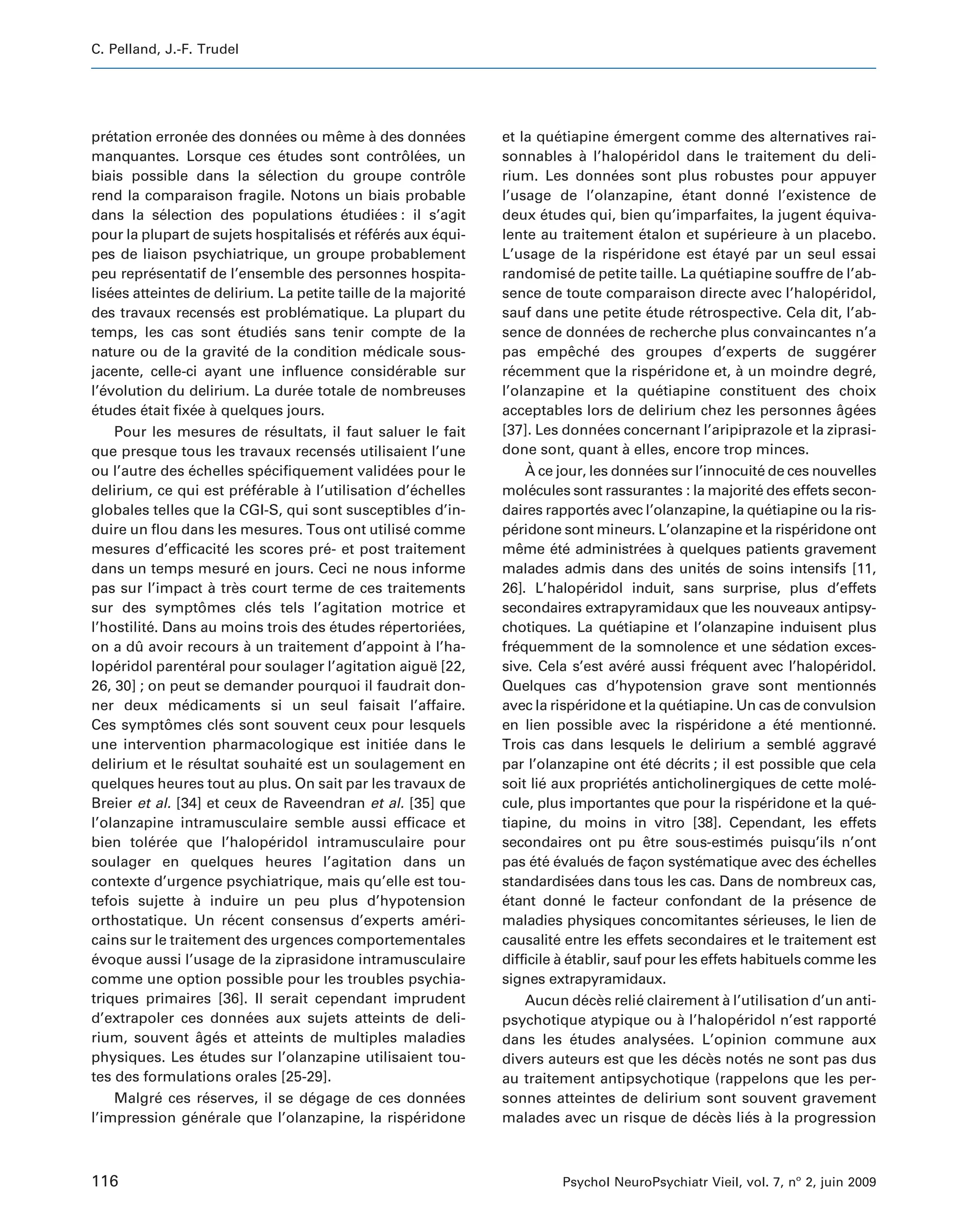 C. Pelland, J.-F. Trudel




pretation erronee des donnees ou meme a des donnees
    ´                   ´                      ´              ˆ     `                    ´      et la quetiapine emergent comme des alternatives rai-
                                                                                                             ´                  ´
manquantes. Lorsque ces etudes sont controlees, un
                                                ´                             ˆ ´               sonnables a l’haloperidol dans le traitement du deli-
                                                                                                                    `                    ´
biais possible dans la selection du groupe controle
                                           ´                                              ˆ     rium. Les donnees sont plus robustes pour appuyer
                                                                                                                               ´
rend la comparaison fragile. Notons un biais probable                                           l’usage de l’olanzapine, etant donne l’existence de´                        ´
dans la selection des populations etudiees : il s’agit
                 ´                                              ´     ´                         deux etudes qui, bien qu’imparfaites, la jugent equiva-
                                                                                                          ´                                                                             ´
pour la plupart de sujets hospitalises et referes aux equi-
                                                         ´        ´ ´ ´              ´          lente au traitement etalon et superieure a un placebo.
                                                                                                                                        ´                         ´              `
pes de liaison psychiatrique, un groupe probablement                                            L’usage de la risperidone est etaye par un seul essai
                                                                                                                                     ´                      ´         ´
peu representatif de l’ensemble des personnes hospita-
             ´                                                                                  randomise de petite taille. La quetiapine souffre de l’ab-
                                                                                                                ´                                             ´
lisees atteintes de delirium. La petite taille de la majorite
    ´                                                                                       ´   sence de toute comparaison directe avec l’haloperidol,                                    ´
des travaux recenses est problematique. La plupart du
                               ´                    ´                                           sauf dans une petite etude retrospective. Cela dit, l’ab-
                                                                                                                                           ´          ´
temps, les cas sont etudies sans tenir compte de la
                                    ´         ´                                                 sence de donnees de recherche plus convaincantes n’a
                                                                                                                             ´
nature ou de la gravite de la condition medicale sous-
                                     ´                                ´                         pas empeche des groupes d’experts de suggerer
                                                                                                                ˆ ´                                                                          ´
jacente, celle-ci ayant une influence considerable sur                      ´                   recemment que la risperidone et, a un moindre degre,
                                                                                                  ´                                          ´                      `                           ´
l’evolution du delirium. La duree totale de nombreuses
  ´                                                ´                                            l’olanzapine et la quetiapine constituent des choix
                                                                                                                                             ´
etudes etait fixee a quelques jours.
´          ´           ´ `                                                                      acceptables lors de delirium chez les personnes agees                                      ˆ ´
      Pour les mesures de resultats, il faut saluer le fait
                                             ´                                                  [37]. Les donnees concernant l’aripiprazole et la ziprasi-
                                                                                                                           ´
que presque tous les travaux recenses utilisaient l’une         ´                               done sont, quant a elles, encore trop minces.
                                                                                                                                   `
ou l’autre des echelles specifiquement validees pour le
                       ´                   ´                              ´                            `
                                                                                                       A ce jour, les donnees sur l’innocuite de ces nouvelles
                                                                                                                                           ´                              ´
delirium, ce qui est preferable a l’utilisation d’echelles
                                      ´ ´            `                          ´               molecules sont rassurantes : la majorite des effets secon-
                                                                                                        ´                                                                 ´
globales telles que la CGI-S, qui sont susceptibles d’in-                                       daires rapportes avec l’olanzapine, la quetiapine ou la ris-
                                                                                                                          ´                                                  ´
duire un flou dans les mesures. Tous ont utilise comme                        ´                 peridone sont mineurs. L’olanzapine et la risperidone ont
                                                                                                   ´                                                                               ´
mesures d’efficacite les scores pre- et post traitement
                                ´                         ´                                     meme ete administrees a quelques patients gravement
                                                                                                     ˆ      ´ ´                         ´      `
dans un temps mesure en jours. Ceci ne nous informe
                                     ´                                                          malades admis dans des unites de soins intensifs [11,     ´
pas sur l’impact a tres court terme de ces traitements
                              ` `                                                               26]. L’haloperidol induit, sans surprise, plus d’effets
                                                                                                                      ´
sur des symptomes cles tels l’agitation motrice et
                           ˆ             ´                                                      secondaires extrapyramidaux que les nouveaux antipsy-
l’hostilite. Dans au moins trois des etudes repertoriees,
             ´                                              ´           ´              ´        chotiques. La quetiapine et l’olanzapine induisent plus
                                                                                                                                 ´
on a du avoir recours a un traitement d’appoint a l’ha-
         ˆ                            `                                            `            frequemment de la somnolence et une sedation exces-
                                                                                                    ´                                                                           ´
loperidol parenteral pour soulager l’agitation aigue [22,
      ´                    ´                                                         ¨          sive. Cela s’est avere aussi frequent avec l’haloperidol.
                                                                                                                                    ´ ´                 ´                                 ´
26, 30] ; on peut se demander pourquoi il faudrait don-                                         Quelques cas d’hypotension grave sont mentionnes                                               ´
ner deux medicaments si un seul faisait l’affaire.
                     ´                                                                          avec la risperidone et la quetiapine. Un cas de convulsion
                                                                                                                   ´                             ´
Ces symptomes cles sont souvent ceux pour lesquels
                   ˆ           ´                                                                en lien possible avec la risperidone a ete mentionne.   ´                      ´ ´              ´
une intervention pharmacologique est initiee dans le                      ´                     Trois cas dans lesquels le delirium a semble aggrave                                 ´            ´
delirium et le resultat souhaite est un soulagement en
                         ´                        ´                                             par l’olanzapine ont ete decrits ; il est possible que cela
                                                                                                                                         ´ ´ ´
quelques heures tout au plus. On sait par les travaux de                                        soit lie aux proprietes anticholinergiques de cette mole-
                                                                                                          ´                        ´ ´                                                          ´
Breier et al. [34] et ceux de Raveendran et al. [35] que                                        cule, plus importantes que pour la risperidone et la que-                  ´                    ´
l’olanzapine intramusculaire semble aussi efficace et                                           tiapine, du moins in vitro [38]. Cependant, les effets
bien toleree que l’haloperidol intramusculaire pour
             ´ ´                             ´                                                  secondaires ont pu etre sous-estimes puisqu’ils n’ont
                                                                                                                                          ˆ                             ´
soulager en quelques heures l’agitation dans un                                                 pas ete evalues de fac systematique avec des echelles
                                                                                                        ´ ´ ´           ´               ¸on           ´                                ´
contexte d’urgence psychiatrique, mais qu’elle est tou-                                         standardisees dans tous les cas. Dans de nombreux cas,
                                                                                                                  ´
tefois sujette a induire un peu plus d’hypotension
                         `                                                                      etant donne le facteur confondant de la presence de
                                                                                                ´                   ´                                                                ´
orthostatique. Un recent consensus d’experts ameri-
                                  ´                                                      ´      maladies physiques concomitantes serieuses, le lien de                  ´
cains sur le traitement des urgences comportementales                                           causalite entre les effets secondaires et le traitement est
                                                                                                             ´
evoque aussi l’usage de la ziprasidone intramusculaire
´                                                                                               difficile a etablir, sauf pour les effets habituels comme les
                                                                                                             ` ´
comme une option possible pour les troubles psychia-                                            signes extrapyramidaux.
triques primaires [36]. Il serait cependant imprudent                                                  Aucun deces relie clairement a l’utilisation d’un anti-
                                                                                                                     ´ `               ´                        `
d’extrapoler ces donnees aux sujets atteints de deli-
                                       ´                                                        psychotique atypique ou a l’haloperidol n’est rapporte
                                                                                                                                                 `                  ´                             ´
rium, souvent ages et atteints de multiples maladies
                          ˆ ´                                                                   dans les etudes analysees. L’opinion commune aux
                                                                                                                 ´                             ´
physiques. Les etudes sur l’olanzapine utilisaient tou-
                           ´                                                                    divers auteurs est que les deces notes ne sont pas dus
                                                                                                                                                     ´ `                ´
tes des formulations orales [25-29].                                                            au traitement antipsychotique (rappelons que les per-
      Malgre ces reserves, il se degage de ces donnees
               ´            ´                          ´                                 ´      sonnes atteintes de delirium sont souvent gravement
l’impression generale que l’olanzapine, la risperidone
                        ´ ´                                                      ´              malades avec un risque de deces lies a la progression   ´ `            ´ `



116                                                                                                             Psychol NeuroPsychiatr Vieil, vol. 7, no 2, juin 2009
 