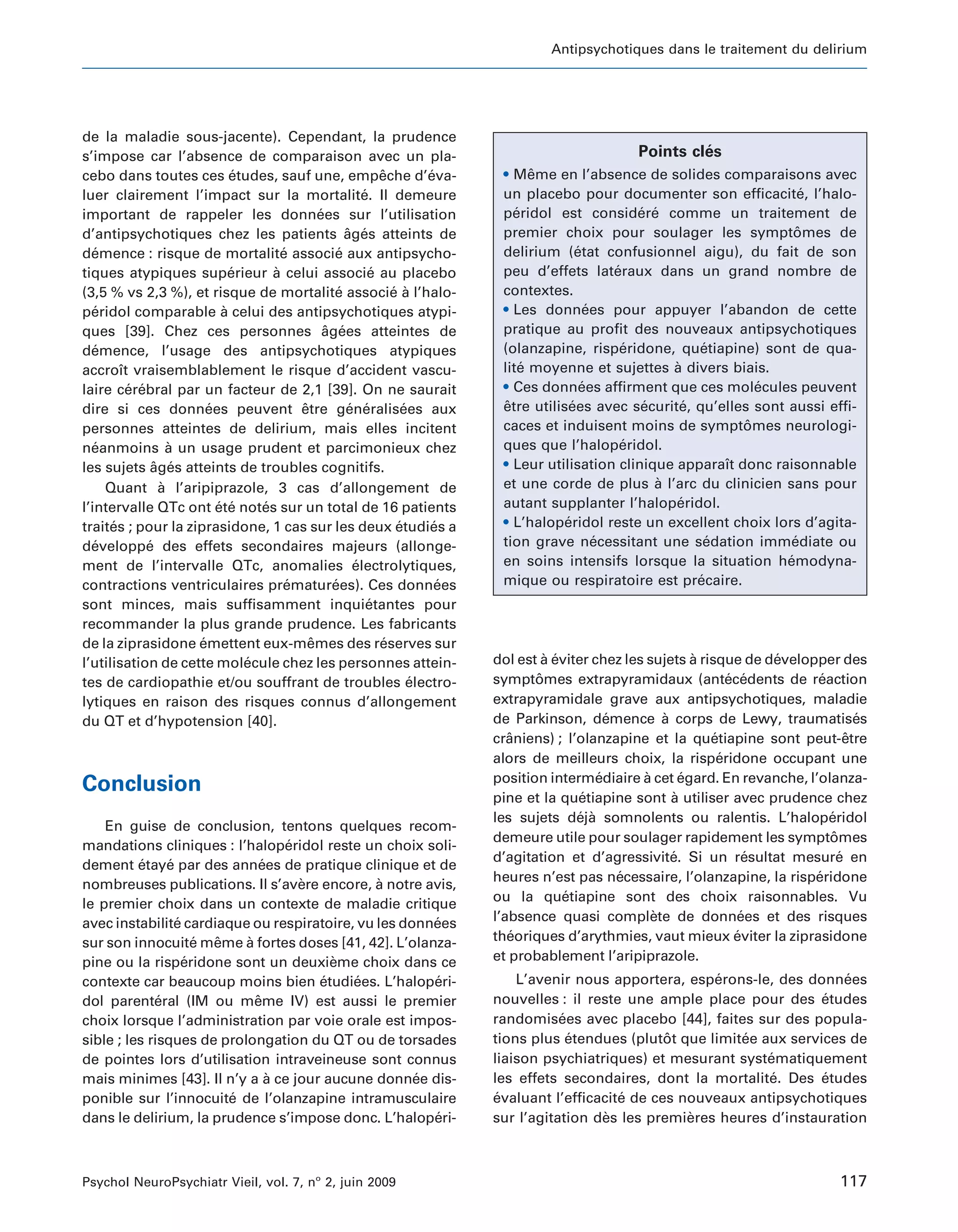Antipsychotiques dans le traitement du delirium




de la maladie sous-jacente). Cependant, la prudence
s’impose car l’absence de comparaison avec un pla-                                                       ´
                                                                                                Points cles
cebo dans toutes ces etudes, sauf une, empeche d’eva-
                           ´                             ˆ        ´      • Meme en l’absence de solides comparaisons avec
                                                                               ˆ
luer clairement l’impact sur la mortalite. Il demeure´                   un placebo pour documenter son efficacite, l’halo-
                                                                                                                        ´
important de rappeler les donnees sur l’utilisation
                                          ´                              peridol est considere comme un traitement de
                                                                            ´                     ´ ´
d’antipsychotiques chez les patients ages atteints de
                                                 ˆ ´                     premier choix pour soulager les symptomes de  ˆ
demence : risque de mortalite associe aux antipsycho-
   ´                               ´           ´                         delirium (etat confusionnel aigu), du fait de son
                                                                                       ´
tiques atypiques superieur a celui associe au placebo
                           ´     `                     ´                 peu d’effets lateraux dans un grand nombre de
                                                                                              ´
(3,5 % vs 2,3 %), et risque de mortalite associe a l’halo-
                                               ´           ´ `           contextes.
peridol comparable a celui des antipsychotiques atypi-
   ´                     `                                               • Les donnees pour appuyer l’abandon de cette
                                                                                          ´
ques [39]. Chez ces personnes agees atteintes de
                                            ˆ ´                          pratique au profit des nouveaux antipsychotiques
demence, l’usage des antipsychotiques atypiques
   ´                                                                     (olanzapine, risperidone, quetiapine) sont de qua-
                                                                                                ´           ´
accroıt vraisemblablement le risque d’accident vascu-
        ˆ                                                                lite moyenne et sujettes a divers biais.
                                                                             ´                         `
laire cerebral par un facteur de 2,1 [39]. On ne saurait
          ´ ´                                                            • Ces donnees affirment que ces molecules peuvent
                                                                                         ´                         ´
dire si ces donnees peuvent etre generalisees aux
                      ´               ˆ           ´ ´         ´          etre utilisees avec securite, qu’elles sont aussi effi-
                                                                         ˆ           ´             ´     ´
personnes atteintes de delirium, mais elles incitent                     caces et induisent moins de symptomes neurologi-
                                                                                                                 ˆ
neanmoins a un usage prudent et parcimonieux chez
   ´              `                                                      ques que l’haloperidol.´
les sujets ages atteints de troubles cognitifs.
               ˆ ´                                                       • Leur utilisation clinique apparaıt donc raisonnable
                                                                                                               ˆ
     Quant a l’aripiprazole, 3 cas d’allongement de
                `                                                        et une corde de plus a l’arc du clinicien sans pour
                                                                                                     `
l’intervalle QTc ont ete notes sur un total de 16 patients
                        ´ ´    ´                                         autant supplanter l’haloperidol.
                                                                                                        ´
traites ; pour la ziprasidone, 1 cas sur les deux etudies a
      ´                                                     ´      ´     • L’haloperidol reste un excellent choix lors d’agita-
                                                                                    ´
developpe des effets secondaires majeurs (allonge-
   ´          ´                                                          tion grave necessitant une sedation immediate ou
                                                                                            ´                ´        ´
ment de l’intervalle QTc, anomalies electrolytiques,
                                                   ´                     en soins intensifs lorsque la situation hemodyna-
                                                                                                                     ´
contractions ventriculaires prematurees). Ces donnees
                                    ´         ´                     ´    mique ou respiratoire est precaire.
                                                                                                           ´
sont minces, mais suffisamment inquietantes pour       ´
recommander la plus grande prudence. Les fabricants
de la ziprasidone emettent eux-memes des reserves sur
                    ´                   ˆ                ´
l’utilisation de cette molecule chez les personnes attein-
                             ´                                          dol est a eviter chez les sujets a risque de developper des
                                                                                 ` ´                        `          ´
tes de cardiopathie et/ou souffrant de troubles electro-        ´       symptomes extrapyramidaux (antecedents de reaction
                                                                               ˆ                                  ´ ´        ´
lytiques en raison des risques connus d’allongement                     extrapyramidale grave aux antipsychotiques, maladie
du QT et d’hypotension [40].                                            de Parkinson, demence a corps de Lewy, traumatises
                                                                                             ´        `                              ´
                                                                        craniens) ; l’olanzapine et la quetiapine sont peut-etre
                                                                           ˆ                                  ´                    ˆ
                                                                        alors de meilleurs choix, la risperidone occupant une
                                                                                                                ´
                                                                        position intermediaire a cet egard. En revanche, l’olanza-
                                                                                           ´      `       ´
Conclusion
                                                                        pine et la quetiapine sont a utiliser avec prudence chez
                                                                                       ´                `
                                                                        les sujets deja somnolents ou ralentis. L’haloperidol
                                                                                       ´ `                                     ´
    En guise de conclusion, tentons quelques recom-
                                                                        demeure utile pour soulager rapidement les symptomes   ˆ
mandations cliniques : l’haloperidol reste un choix soli-
                                   ´
                                                                        d’agitation et d’agressivite. Si un resultat mesure en
                                                                                                        ´            ´           ´
dement etaye par des annees de pratique clinique et de
          ´     ´              ´
                                                                        heures n’est pas necessaire, l’olanzapine, la risperidone
                                                                                               ´                            ´
nombreuses publications. Il s’avere encore, a notre avis,
                                     `         `
le premier choix dans un contexte de maladie critique                   ou la quetiapine sont des choix raisonnables. Vu
                                                                                     ´
avec instabilite cardiaque ou respiratoire, vu les donnees
                  ´                                    ´                l’absence quasi complete de donnees et des risques
                                                                                                    `               ´
sur son innocuite meme a fortes doses [41, 42]. L’olanza-
                      ´ ˆ   `                                           theoriques d’arythmies, vaut mieux eviter la ziprasidone
                                                                           ´                                       ´
pine ou la risperidone sont un deuxieme choix dans ce
                    ´                    `                              et probablement l’aripiprazole.
contexte car beaucoup moins bien etudiees. L’haloperi-
                                       ´   ´           ´                    L’avenir nous apportera, esperons-le, des donnees
                                                                                                         ´                  ´
dol parenteral (IM ou meme IV) est aussi le premier
              ´               ˆ                                         nouvelles : il reste une ample place pour des etudes
                                                                                                                         ´
choix lorsque l’administration par voie orale est impos-                randomisees avec placebo [44], faites sur des popula-
                                                                                   ´
sible ; les risques de prolongation du QT ou de torsades                tions plus etendues (plutot que limitee aux services de
                                                                                     ´             ˆ         ´
de pointes lors d’utilisation intraveineuse sont connus                 liaison psychiatriques) et mesurant systematiquement
                                                                                                                 ´
mais minimes [43]. Il n’y a a ce jour aucune donnee dis-
                                 `                   ´                  les effets secondaires, dont la mortalite. Des etudes
                                                                                                                  ´      ´
ponible sur l’innocuite de l’olanzapine intramusculaire
                          ´                                             evaluant l’efficacite de ces nouveaux antipsychotiques
                                                                        ´                   ´
dans le delirium, la prudence s’impose donc. L’haloperi-
                                                       ´                sur l’agitation des les premieres heures d’instauration
                                                                                         `            `



Psychol NeuroPsychiatr Vieil, vol. 7, no 2, juin 2009                                                                            117
 