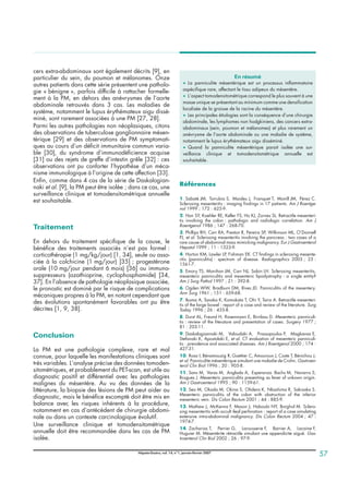 cers extra-abdominaux sont également décrits [9], en
particulier du sein, du poumon et mélanomes. Onze
autres patients dans cette série présentent une patholo-
gie « bénigne », parfois difficile à rattacher formelle-
ment à la PM, en dehors des anévrysmes de l’aorte
abdominale retrouvés dans 3 cas. Les maladies de
système, notamment le lupus érythémateux aigu dissé-
miné, sont rarement associées à une PM [27, 28].
Parmi les autres pathologies non néoplasiques, citons
des observations de tuberculose ganglionnaire mésen-
térique [29] et des observations de PM symptomati-
ques au cours d’un déﬁcit immunitaire commun varia-
ble [30], du syndrome d’immunodéﬁcience acquise
[31] ou des rejets de greffe d’intestin grêle [32] : ces
observations ont pu conforter l’hypothèse d’un méca-
nisme immunologique à l’origine de cette affection [33].
Enﬁn, comme dans 4 cas de la série de Daskalogian-
naki et al. [9], la PM peut être isolée ; dans ce cas, une
surveillance clinique et tomodensitométrique annuelle
est souhaitable.
Traitement
En dehors du traitement spéciﬁque de la cause, le
bénéﬁce des traitements associés n’est pas formel :
corticothérapie (1 mg/kg/jour) [1, 34], seule ou asso-
ciée à la colchicine (1 mg/jour) [35] ; progestérone
orale (10 mg/jour pendant 6 mois) [36] ou immuno-
suppresseurs (azathioprine, cyclophosphamide) [34,
37]. En l’absence de pathologie néoplasique associée,
le pronostic est dominé par le risque de complications
mécaniques propres à la PM, en notant cependant que
des évolutions spontanément favorables ont pu être
décrites [1, 9, 38].
Conclusion
La PM est une pathologie complexe, rare et mal
connue, pour laquelle les manifestations cliniques sont
très variables. L’analyse précise des données tomoden-
sitométriques, et probablement du PET-scan, est utile au
diagnostic positif et différentiel avec les pathologies
malignes du mésentère. Au vu des données de la
littérature, la biopsie des lésions de PM peut aider au
diagnostic, mais le bénéﬁce escompté doit être mis en
balance avec les risques inhérents à la procédure,
notamment en cas d’antécédent de chirurgie abdomi-
nale ou dans un contexte carcinologique évolutif.
Une surveillance clinique et tomodensitométrique
annuelle doit être recommandée dans les cas de PM
isolée.
Références
1. Sabaté JM, Torrubia S, Maideu J, Franquet T, Monill JM, Pérez C.
Sclerosing mesenteritis : imaging ﬁndings in 17 patients. Am J Roentge-
nol 1999 ; 172 : 625-9.
2. Han SY, Koehler RE, Keller FS, Ho KJ, Zornes SL. Retractile mesenteri-
tis involving the colon : pathologic and radiologic correlation. Am J
Roentgenol 1986 ; 147 : 268-70.
3. Phillips RH, Carr RA, Preston R, Pereira SP, Wilkinson ML, O’Donnell
PJ, et al. Sclerosing mesenteritis involving the pancreas : two cases of a
rare cause of abdominal mass mimicking malignancy. Eur J Gastroenterol
Hepatol 1999 ; 11 : 1323-9.
4. Horton KM, Lawler LP, Fishman EK. CT ﬁndings in sclerosing mesente-
ritis (panniculitis) : spectrum of disease. Radiographics 2003 ; 23 :
1561-7.
5. Emory TS, Monihan JM, Carr NJ, Sobin LH. Sclerosing mesenteritis,
mesenteric panniculitis and mesenteric lipodystrophy : a single entity?
Am J Surg Pathol 1997 ; 21 : 392-8.
6. Ogden WW, Bradburn DM, Rives JD. Panniculitis of the mesentery.
Ann Surg 1961 ; 151 : 659-68.
7. Ikoma A, Tanaka K, Komokata T, Ohi Y, Taira A. Retractile mesenteri-
tis of the large bowel : report of a case and review of the literature. Surg
Today 1996 ; 26 : 435-8.
8. Durst AL, Freund H, Rosenmann E, Birnbau D. Mesenteric panniculi-
tis : review of the literature and presentation of cases. Surgery 1977 ;
81 : 203-11.
9. Daskalogiannaki M, Voloudaki A, Prassopoulos P, Magkanas E,
Stefanaki K, Apostolaki E, et al. CT evaluation of mesenteric panniculi-
tis : prevalence and associated diseases. Am J Roentgenol 2000 ; 174 :
427-31.
10. Rosa I, Bénamouzig R, Guettier C, Amouroux J, Coste T, Bénichou J,
et al. Panniculite mésentérique simulant une maladie de Crohn. Gastroen-
terol Clin Biol 1996 ; 20 : 905-8.
11. Sans M, Varas M, Anglada A, Esperanza Bachs M, Navarro S,
Brugues J. Mesenteric panniculitis presenting as fever of unkown origin.
Am J Gastroenterol 1995 ; 90 : 1159-61.
12. Seo M, Okada M, Okina S, Ohdera K, Nkashima R, Sakisaka S.
Mesenteric panniculitis of the colon with obstruction of the inferior
mesenteric vein. Dis Colon Rectum 2001 ; 44 : 885-9.
13. Mathew J, McKenna F, Mason J, Haboubi NY, Borghol M. Sclero-
sing mesenteritis with occult ileal perforation : report of a case simulating
extensive intra-abdominal malignancy. Dis Colon Rectum 2004 ; 47 :
1974-7.
14. Zacharias T, Perrier G, Larousserie F, Barrier A, Lacaine F,
Huguier M. Mésentérite rétractile simulant une appendicite aiguë. Gas-
troenterol Clin Biol 2002 ; 26 : 97-9.
En résumé
• La panniculite mésentérique est un processus inﬂammatoire
aspéciﬁque rare, affectant le tissu adipeux du mésentère.
• L’aspect tomodensitométrique correspond le plus souvent à une
masse unique se présentant au minimum comme une densiﬁcation
localisée de la graisse de la racine du mésentère.
• Les principales étiologies sont la conséquence d’une chirurgie
abdominale, les lymphomes non hodgkiniens, des cancers extra-
abdominaux (sein, poumon et mélanomes) et plus rarement un
anévrysme de l’aorte abdominale ou une maladie de système,
notamment le lupus érythémateux aigu disséminé.
• Quand la panniculite mésentérique parait isolée une sur-
veillance clinique et tomodensitométrique annuelle est
souhaitable.
Hépato-Gastro, vol. 14, n°1, janvier-février 2007
57
 