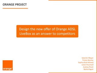 ORANGE PROJECT,[object Object],Design the new offer of Orange ADSL LiveBoxas an answer to competitors,[object Object],Valentin Meyer,[object Object],Tristan Nicolas,[object Object],Sophia Ould Ahmed,[object Object],Julien Peschard,[object Object],Audrey Presti,[object Object],WahidRazali,[object Object],1,[object Object]