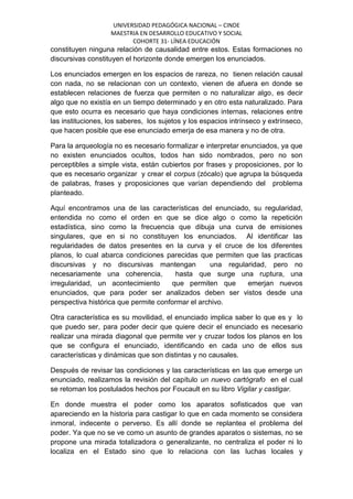 UNIVERSIDAD PEDAGÓGICA NACIONAL – CINDE
MAESTRIA EN DESARROLLO EDUCATIVO Y SOCIAL
COHORTE 31- LÍNEA EDUCACIÓN
constituyen ninguna relación de causalidad entre estos. Estas formaciones no
discursivas constituyen el horizonte donde emergen los enunciados.
Los enunciados emergen en los espacios de rareza, no tienen relación causal
con nada, no se relacionan con un contexto, vienen de afuera en donde se
establecen relaciones de fuerza que permiten o no naturalizar algo, es decir
algo que no existía en un tiempo determinado y en otro esta naturalizado. Para
que esto ocurra es necesario que haya condiciones internas, relaciones entre
las instituciones, los saberes, los sujetos y los espacios intrínseco y extrínseco,
que hacen posible que ese enunciado emerja de esa manera y no de otra.
Para la arqueología no es necesario formalizar e interpretar enunciados, ya que
no existen enunciados ocultos, todos han sido nombrados, pero no son
perceptibles a simple vista, están cubiertos por frases y proposiciones, por lo
que es necesario organizar y crear el corpus (zócalo) que agrupa la búsqueda
de palabras, frases y proposiciones que varían dependiendo del problema
planteado.
Aquí encontramos una de las características del enunciado, su regularidad,
entendida no como el orden en que se dice algo o como la repetición
estadística, sino como la frecuencia que dibuja una curva de emisiones
singulares, que en si no constituyen los enunciados. Al identificar las
regularidades de datos presentes en la curva y el cruce de los diferentes
planos, lo cual abarca condiciones parecidas que permiten que las practicas
discursivas y no discursivas mantengan una regularidad, pero no
necesariamente una coherencia, hasta que surge una ruptura, una
irregularidad, un acontecimiento que permiten que emerjan nuevos
enunciados, que para poder ser analizados deben ser vistos desde una
perspectiva histórica que permite conformar el archivo.
Otra característica es su movilidad, el enunciado implica saber lo que es y lo
que puedo ser, para poder decir que quiere decir el enunciado es necesario
realizar una mirada diagonal que permite ver y cruzar todos los planos en los
que se configura el enunciado, identificando en cada uno de ellos sus
características y dinámicas que son distintas y no causales.
Después de revisar las condiciones y las características en las que emerge un
enunciado, realizamos la revisión del capítulo un nuevo cartógrafo en el cual
se retoman los postulados hechos por Foucault en su libro Vigilar y castigar.
En donde muestra el poder como los aparatos sofisticados que van
apareciendo en la historia para castigar lo que en cada momento se considera
inmoral, indecente o perverso. Es allí donde se replantea el problema del
poder. Ya que no se ve como un asunto de grandes aparatos o sistemas, no se
propone una mirada totalizadora o generalizante, no centraliza el poder ni lo
localiza en el Estado sino que lo relaciona con las luchas locales y
 
