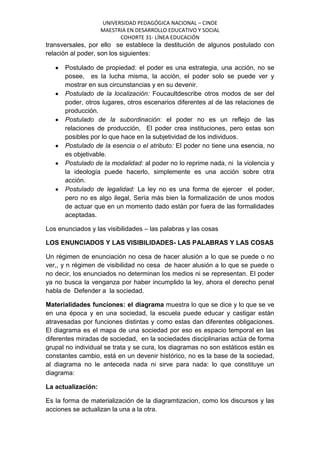 UNIVERSIDAD PEDAGÓGICA NACIONAL – CINDE
MAESTRIA EN DESARROLLO EDUCATIVO Y SOCIAL
COHORTE 31- LÍNEA EDUCACIÓN
transversales, por ello se establece la destitución de algunos postulado con
relación al poder, son los siguientes:
Postulado de propiedad: el poder es una estrategia, una acción, no se
posee, es la lucha misma, la acción, el poder solo se puede ver y
mostrar en sus circunstancias y en su devenir.
Postulado de la localización: Foucaultdescribe otros modos de ser del
poder, otros lugares, otros escenarios diferentes al de las relaciones de
producción.
Postulado de la subordinación: el poder no es un reflejo de las
relaciones de producción, El poder crea instituciones, pero estas son
posibles por lo que hace en la subjetividad de los individuos.
Postulado de la esencia o el atributo: El poder no tiene una esencia, no
es objetivable.
Postulado de la modalidad: al poder no lo reprime nada, ni la violencia y
la ideología puede hacerlo, simplemente es una acción sobre otra
acción.
Postulado de legalidad: La ley no es una forma de ejercer el poder,
pero no es algo ilegal, Sería más bien la formalización de unos modos
de actuar que en un momento dado están por fuera de las formalidades
aceptadas.
Los enunciados y las visibilidades – las palabras y las cosas
LOS ENUNCIADOS Y LAS VISIBILIDADES- LAS PALABRAS Y LAS COSAS
Un régimen de enunciación no cesa de hacer alusión a lo que se puede o no
ver,, y n régimen de visibilidad no cesa de hacer alusión a lo que se puede o
no decir, los enunciados no determinan los medios ni se representan. El poder
ya no busca la venganza por haber incumplido la ley, ahora el derecho penal
habla de Defender a la sociedad.
Materialidades funciones: el diagrama muestra lo que se dice y lo que se ve
en una época y en una sociedad, la escuela puede educar y castigar están
atravesadas por funciones distintas y como estas dan diferentes obligaciones.
El diagrama es el mapa de una sociedad por eso es espacio temporal en las
diferentes miradas de sociedad, en la sociedades disciplinarias actúa de forma
grupal no individual se trata y se cura, los diagramas no son estáticos están es
constantes cambio, está en un devenir histórico, no es la base de la sociedad,
al diagrama no le anteceda nada ni sirve para nada: lo que constituye un
diagrama:
La actualización:
Es la forma de materialización de la diagramtizacion, como los discursos y las
acciones se actualizan la una a la otra.
 