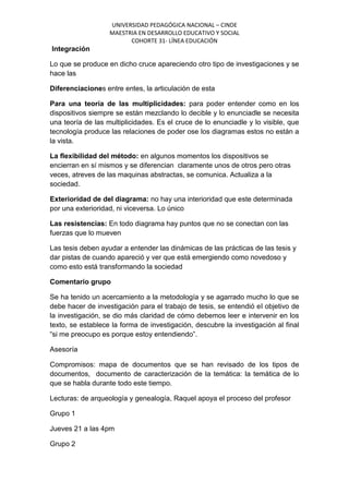 UNIVERSIDAD PEDAGÓGICA NACIONAL – CINDE
MAESTRIA EN DESARROLLO EDUCATIVO Y SOCIAL
COHORTE 31- LÍNEA EDUCACIÓN
Integración
Lo que se produce en dicho cruce apareciendo otro tipo de investigaciones y se
hace las
Diferenciaciones entre entes, la articulación de esta
Para una teoría de las multiplicidades: para poder entender como en los
dispositivos siempre se están mezclando lo decible y lo enunciadle se necesita
una teoría de las multiplicidades. Es el cruce de lo enunciadle y lo visible, que
tecnología produce las relaciones de poder ose los diagramas estos no están a
la vista.
La flexibilidad del método: en algunos momentos los dispositivos se
encierran en sí mismos y se diferencian claramente unos de otros pero otras
veces, atreves de las maquinas abstractas, se comunica. Actualiza a la
sociedad.
Exterioridad de del diagrama: no hay una interioridad que este determinada
por una exterioridad, ni viceversa. Lo único
Las resistencias: En todo diagrama hay puntos que no se conectan con las
fuerzas que lo mueven
Las tesis deben ayudar a entender las dinámicas de las prácticas de las tesis y
dar pistas de cuando apareció y ver que está emergiendo como novedoso y
como esto está transformando la sociedad
Comentario grupo
Se ha tenido un acercamiento a la metodología y se agarrado mucho lo que se
debe hacer de investigación para el trabajo de tesis, se entendió el objetivo de
la investigación, se dio más claridad de cómo debemos leer e intervenir en los
texto, se establece la forma de investigación, descubre la investigación al final
“si me preocupo es porque estoy entendiendo”.
Asesoría
Compromisos: mapa de documentos que se han revisado de los tipos de
documentos, documento de caracterización de la temática: la temática de lo
que se habla durante todo este tiempo.
Lecturas: de arqueología y genealogía, Raquel apoya el proceso del profesor
Grupo 1
Jueves 21 a las 4pm
Grupo 2
 