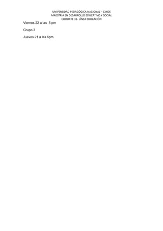 UNIVERSIDAD PEDAGÓGICA NACIONAL – CINDE
MAESTRIA EN DESARROLLO EDUCATIVO Y SOCIAL
COHORTE 31- LÍNEA EDUCACIÓN
Viernes 22 a las 5 pm
Grupo 3
Jueves 21 a las 6pm
 