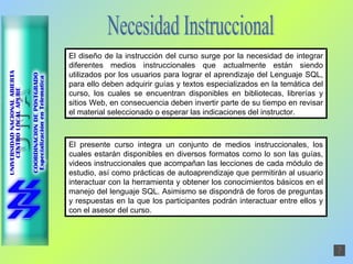 Necesidad Instruccional El diseño de la instrucción del curso surge por la necesidad de integrar diferentes medios instruccionales que actualmente están siendo utilizados por los usuarios para lograr el aprendizaje del Lenguaje SQL, para ello deben adquirir guías y textos especializados en la temática del curso, los cuales se encuentran disponibles en bibliotecas, librerías y sitios Web, en consecuencia deben invertir parte de su tiempo en revisar el material seleccionado o esperar las indicaciones del instructor. El presente curso integra un conjunto de medios instruccionales, los cuales estarán disponibles en diversos formatos como lo son las guías, videos instruccionales que acompañan las lecciones de cada módulo de estudio, así como prácticas de autoaprendizaje que permitirán al usuario interactuar con la herramienta y obtener los conocimientos básicos en el manejo del lenguaje SQL. Asimismo se dispondrá de foros de preguntas y respuestas en la que los participantes podrán interactuar entre ellos y con el asesor del curso. 