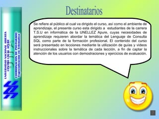 Destinatarios Se refiere al público al cual va dirigido el curso, así como el ambiente de aprendizaje, el presente curso esta dirigido a  estudiantes de la carrera T.S.U en informática de la UNELLEZ Apure, cuyas necesidades de aprendizaje requieren abordar la temática del Lenguaje de Consulta SQL como parte de la formación profesional. El contenido del curso será presentado en lecciones mediante la utilización de guías y videos instruccionales sobre la temática de cada lección, a fin de captar la atención de los usuarios con demostraciones y ejercicios de evaluación.  