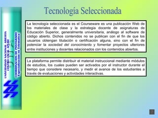 La tecnología seleccionada es el Courseware es una publicación Web de los materiales de clase y la estrategia docente de asignaturas de Educación Superior, generalmente universitaria, análogo al software de código abierto. Dichos contenidos no se publican con el fin de que los usuarios obtengan titulación o certificación alguna, sino con el fin de potenciar la  sociedad del conocimiento  y fomentar proyectos ulteriores entre instituciones y docentes relacionados con los contenidos abiertos.   Tecnología Seleccionada La plataforma permite distribuir el material instruccional mediante módulos de estudios, los cuales pueden ser activados por el instructor durante el tiempo que considere necesario, y medir el avance de los estudiantes a través de evaluaciones y actividades interactivas.  