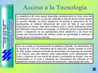 Acceso a la Tecnología La plataforma del curso estará disponible completamente en línea, para ello la institución cuenta con un servidor dedicado a Internet donde estará alojado el servidor Moodle, en dicha plataforma se pondrá a disposición de los participantes el material instruccional del curso de SQL el cual estará organizado por temas, cada tema contiene guías y videos explicativos sobre las diferentes instrucciones del lenguaje. La institución será la responsable de poner a disposición de los participantes dicha plataforma y de dictar las pautas del funcionamiento del entorno virtual de aprendizaje a distancia a través de sus normativas internas.   Una vez puesto en funcionamiento la plataforma Moodle, los estudiantes de la carrera de T.S.U en Informática de la UNELLEZ, podrán acceder al curso de SQL desde cualquier ambiente de aprendizaje que disponga de conexión a la Internet, para ello deberán estar matriculados como participantes del curso, y disponer de una cuenta de usuario y contraseña de acceso. Una vez matriculados en el curso y siguiendo las indicaciones del instructor en la plataforma, se dará inicio al proceso de enseñanza – aprendizaje del curso. 