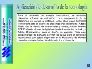 Aplicación de desarrollo de la tecnología Para el desarrollo del material instruccional, se utilizaron diferentes software de aplicación, como complemento de la plataforma de cursos a distancia, entre ellos están Microsoft PowerPoint para el diseño de presentaciones multimedia, Adobe Flash para el diseño de animaciones y videos, Adobe Acrobat PDF Professional para la digitalización de documentos de texto, y Adobe Dreamweaver para el diseño de paginas. Todo este conglomerado de Software servirán de apoyo para el contenido instruccional que estará disponible en la Plataforma de Moodle como herramienta instruccional de estudios a distancia. 