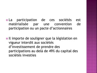  La participation de ces sociétés est
matérialisée par une convention de
participation ou un pacte d’actionnaires
 Il importe de souligner que la législation en
vigueur interdit aux sociétés
d’investissement de prendre des
participations au delà de 49% du capital des
sociétés investies
 