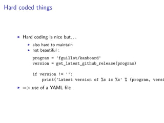 Hard coded things
Hard coding is nice but. . .
also hard to maintain
not beautiful :
program = 'fguillot/kanboard'
version = get_latest_github_release(program)
if version != '':
print('Latest version of %s is %s' % (program, versi
=> use of a YAML ﬁle
 
