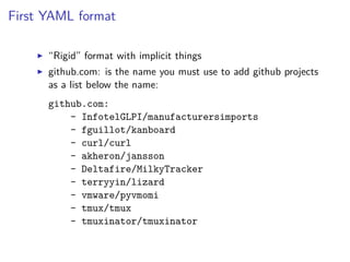First YAML format
“Rigid” format with implicit things
github.com: is the name you must use to add github projects
as a list below the name:
github.com:
- InfotelGLPI/manufacturersimports
- fguillot/kanboard
- curl/curl
- akheron/jansson
- Deltafire/MilkyTracker
- terryyin/lizard
- vmware/pyvmomi
- tmux/tmux
- tmuxinator/tmuxinator
 