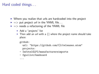 Hard coded things. . .
Where you realize that urls are hardcoded into the project
=> put project url in the YAML ﬁle. . .
=> needs a refactoring of the YAML ﬁle
Add a “projects” list
Then add an url with a {} where the project name should take
place:
github:
url: "https://github.com/{}/releases.atom"
projects:
- InfotelGLPI/manufacturersimports
- fguillot/kanboard
...
 
