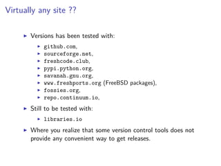 Virtually any site ??
Versions has been tested with:
github.com,
sourceforge.net,
freshcode.club,
pypi.python.org,
savanah.gnu.org,
www.freshports.org (FreeBSD packages),
fossies.org,
repo.continuum.io,
Still to be tested with:
libraries.io
Where you realize that some version control tools does not
provide any convenient way to get releases.
 