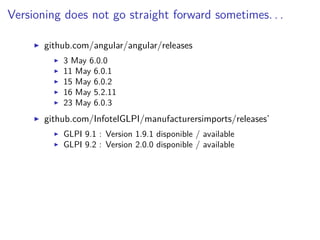 Versioning does not go straight forward sometimes. . .
github.com/angular/angular/releases
3 May 6.0.0
11 May 6.0.1
15 May 6.0.2
16 May 5.2.11
23 May 6.0.3
github.com/InfotelGLPI/manufacturersimports/releases’
GLPI 9.1 : Version 1.9.1 disponible / available
GLPI 9.2 : Version 2.0.0 disponible / available
 