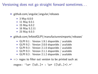 Versioning does not go straight forward sometimes. . .
github.com/angular/angular/releases
3 May 6.0.0
11 May 6.0.1
15 May 6.0.2
16 May 5.2.11
23 May 6.0.3
github.com/InfotelGLPI/manufacturersimports/releases’
GLPI 9.1 : Version 1.9.1 disponible / available
GLPI 9.2 : Version 2.0.0 disponible / available
GLPI 9.3 : Version 2.1.0 disponible / available
GLPI 9.3 : Version 2.1.1 disponible / available
GLPI 9.3 : Version 2.1.2 disponible / available
=> regex to ﬁlter out version to be printed such as:
regex: 'w+ [d.]+ : w+ ([d.]+).*'
 