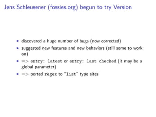 Jens Schleusener (fossies.org) begun to try Version
discovered a huge number of bugs (now corrected)
suggested new features and new behaviors (still some to work
on)
=> entry: latest or entry: last checked (it may be a
global parameter)
=> ported regex to “list” type sites
 