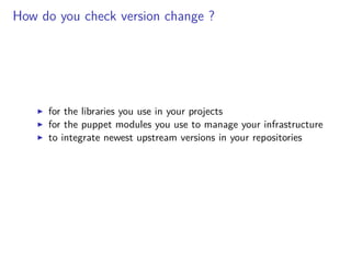 How do you check version change ?
for the libraries you use in your projects
for the puppet modules you use to manage your infrastructure
to integrate newest upstream versions in your repositories
 
