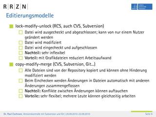 Editierungsmodelle
           lock-modify-unlock (RCS, auch CVS, Subversion)
                    Datei wird ausgecheckt und abgeschlossen; kann von nur einem Nutzer
                    geändert werden
                    Datei wird modiﬁziert
                    Datei wird eingecheckt und aufgeschlossen
                    Nachteil: sehr inﬂexibel
                    Vorteil: mit Graﬁkdateien reduziert Arbeitsaufwand
           copy-modify-merge (CVS, Subversion, Git...)
                    Alle Dateien sind von der Repository kopiert und können ohne Hinderung
                    modiﬁziert werden
                    Beim Einchecken werden Änderungen in Dateien automatisch mit anderen
                    Änderungen zusammengeﬂossen
                    Nachteil: Konﬂikte zwischen Änderungen können auftauchen
                    Vorteile: sehr ﬂexibel; mehrere Leute können gleichzeitig arbeiten



Dr. Paul Cochrane, Versionskontrolle mit Subversion und Git | 20.09.2010–22.09.2010       Seite 9
 