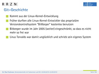 Git–Geschichte
           Kommt aus der Linux-Kernel-Entwicklung
           Früher durften alle Linux-Kernel-Entwickler das propriatäre
           Versionskontrollsystem “BitKeeper” kostenlos benutzen
           Bitkeeper wurde im Jahr 2005 (weiter) eingeschränkt, so dass es nicht
           mehr so frei war
           Linus Torvalds war damit unglücklich und schrieb sein eigenes System




Dr. Paul Cochrane, Versionskontrolle mit Subversion und Git | 20.09.2010–22.09.2010   Seite 100
 