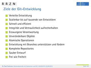 Ziele der Git-Entwicklung
           Verteilte Entwicklung
           Scalierbar bis auf tausende von Entwicklern
           Schnell und efﬁzient
           Integrität und Vertraulichkeit aufrecherhalten
           Erzwungene Verantwortung
           Unveränderbare Objekte
           Atomische Operationen
           Entwicklung mit Branches unterstützen und fördern
           Komplette Repositories
           Sauber Entwurf
           Frei wie Freiheit


Dr. Paul Cochrane, Versionskontrolle mit Subversion und Git | 20.09.2010–22.09.2010   Seite 101
 