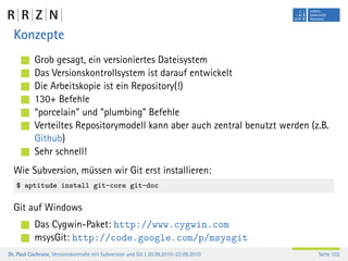Konzepte
           Grob gesagt, ein versioniertes Dateisystem
           Das Versionskontrollsystem ist darauf entwickelt
           Die Arbeitskopie ist ein Repository(!)
           130+ Befehle
           “porcelain” und ”plumbing” Befehle
           Verteiltes Repositorymodell kann aber auch zentral benutzt werden (z.B.
           Github)
           Sehr schnell!
  Wie Subversion, müssen wir Git erst installieren:
   $ aptitude install git-core git-doc


  Git auf Windows
           Das Cygwin-Paket: http://www.cygwin.com
           msysGit: http://code.google.com/p/msysgit
Dr. Paul Cochrane, Versionskontrolle mit Subversion und Git | 20.09.2010–22.09.2010   Seite 102
 