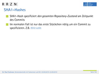 SHA1-Hashes
           SHA1-Hash speziﬁziert den gesamten Repository-Zustand am Zeitpunkt
           des Commits
           Im normalen Fall ist nur das erste Stückchen nötig um ein Commit zu
           speziﬁzieren. Z.B. f011c01




Dr. Paul Cochrane, Versionskontrolle mit Subversion und Git | 20.09.2010–22.09.2010   Seite 103
 