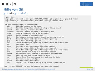 Hilfe von Git
  git oder git –help
   $ git --help
   usage: git [--version] [--exec-path[=GIT_EXEC_PATH]] [-p|--paginate|--no-pager] [--bare]
   [--git-dir=GIT_DIR] [--work-tree=GIT_WORK_TREE] [--help] COMMAND [ARGS]

   The most commonly used git commands are:
      add        Add file contents to the index
      bisect     Find the change that introduced a bug by binary search
      branch     List, create, or delete branches
      checkout   Checkout a branch or paths to the working tree
      clone      Clone a repository into a new directory
      commit     Record changes to the repository
      diff       Show changes between commits, commit and working tree, etc
      fetch      Download objects and refs from another repository
      grep       Print lines matching a pattern
      init       Create an empty git repository or reinitialize an existing one
      log        Show commit logs
      merge      Join two or more development histories together
      mv         Move or rename a file, a directory, or a symlink
      pull       Fetch from and merge with another repository or a local branch
      push       Update remote refs along with associated objects
      rebase     Forward-port local commits to the updated upstream head
      reset      Reset current HEAD to the specified state
      rm         Remove files from the working tree and from the index
      show       Show various types of objects
      status     Show the working tree status
      tag        Create, list, delete or verify a tag object signed with GPG

   See ’git help COMMAND’ for more information on a specific command.
Dr. Paul Cochrane, Versionskontrolle mit Subversion und Git | 20.09.2010–22.09.2010           Seite 105
 