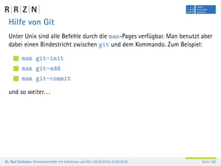 Hilfe von Git
  Unter Unix sind alle Befehle durch die man-Pages verfügbar. Man benutzt aber
  dabei einen Bindestricht zwischen git und dem Kommando. Zum Beispiel:

           man git-init
           man git-add
           man git-commit

  und so weiter. . .




Dr. Paul Cochrane, Versionskontrolle mit Subversion und Git | 20.09.2010–22.09.2010   Seite 106
 