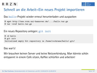 Schnell an die Arbeit–Ein neues Projekt importieren
  Das hallo-Projekt wieder erneut herunterladen und auspacken
   $ wget http://www.rrzn.uni-hannover.de/..../hallo.tar.gz
   $ tar -xvzf hallo.tar.gz


  Ein neues Repository anlegen: git init
   $ cd hallo
   $ git init
   Initialized empty Git repository in /home/cochrane/hallo/.git/


  Das war’s!
  Wir brauchen keinen Server und keine Netzverbindung. Man könnte schön
  entspannt in einem Cafe sitzen, Kaffee schlürfen und arbeiten!



Dr. Paul Cochrane, Versionskontrolle mit Subversion und Git | 20.09.2010–22.09.2010   Seite 107
 