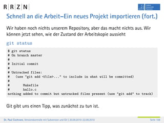 Schnell an die Arbeit–Ein neues Projekt importieren (fort.)
  Wir haben noch nichts unserem Repository, aber das macht nichts aus. Wir
  können jetzt sehen, wie der Zustand der Arbeitskopie aussieht
  git status
   $ git status
   # On branch master
   #
   # Initial commit
   #
   # Untracked files:
   #   (use "git add <file>..." to include in what will be committed)
   #
   #       Makefile
   #       hallo.c
   nothing added to commit but untracked files present (use "git add" to track)


  Git gibt uns einen Tipp, was zunächst zu tun ist.

Dr. Paul Cochrane, Versionskontrolle mit Subversion und Git | 20.09.2010–22.09.2010   Seite 108
 