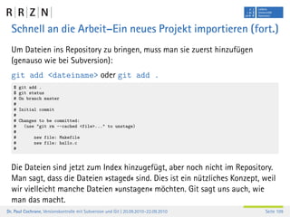 Schnell an die Arbeit–Ein neues Projekt importieren (fort.)
  Um Dateien ins Repository zu bringen, muss man sie zuerst hinzufügen
  (genauso wie bei Subversion):
  git add <dateiname> oder git add .
   $   git add .
   $   git status
   #   On branch master
   #
   #   Initial commit
   #
   #   Changes to be committed:
   #     (use "git rm --cached <file>..." to unstage)
   #
   #          new file: Makefile
   #          new file: hallo.c
   #



  Die Dateien sind jetzt zum Index hinzugefügt, aber noch nicht im Repository.
  Man sagt, dass die Dateien »staged« sind. Dies ist ein nützliches Konzept, weil
  wir vielleicht manche Dateien »unstagen« möchten. Git sagt uns auch, wie
  man das macht.
Dr. Paul Cochrane, Versionskontrolle mit Subversion und Git | 20.09.2010–22.09.2010   Seite 109
 