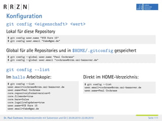Konﬁguration
  git config <eigenschaft> <wert>
  Lokal für diese Repository
   $ git config user.name "VCS Kurs 15"
   $ git config user.email "fake@gmx.de"


  Global für alle Repositories und in $HOME/.gitconfig gespeichert
   $ git config --global user.name "Paul Cochrane"
   $ git config --global user.email "cochrane@rrzn.uni-hannover.de"


  git config ––list
  Im hallo Arbeitskopie:                                                 Direkt im HOME-Verzeichnis:
   $ git config --list                                                    $ git config --list
   user.email=cochrane@rrzn.uni-hannover.de                               user.email=cochrane@rrzn.uni-hannover.de
   user.name=Paul Cochrane                                                user.name=Paul Cochrane
   core.repositoryformatversion=0
   core.filemode=true
   core.bare=false
   core.logallrefupdates=true
   user.name=VCS Kurs 15
   user.email=fake@gmx.de


Dr. Paul Cochrane, Versionskontrolle mit Subversion und Git | 20.09.2010–22.09.2010                                  Seite 111
 