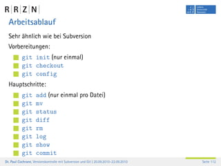 Arbeitsablauf
  Sehr ähnlich wie bei Subversion
  Vorbereitungen:
           git init (nur einmal)
           git checkout
           git config
  Hauptschritte:
           git      add (nur einmal pro Datei)
           git      mv
           git      status
           git      diff
           git      rm
           git      log
           git      show
           git      commit
Dr. Paul Cochrane, Versionskontrolle mit Subversion und Git | 20.09.2010–22.09.2010   Seite 112
 