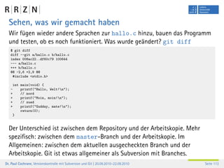 Sehen, was wir gemacht haben
  Wir fügen wieder andere Sprachen zur hallo.c hinzu, bauen das Programm
  und testen, ob es noch funktioniert. Was wurde geändert? git diff
   $ git diff
   diff --git a/hallo.c b/hallo.c
   index 008ac22..df60c79 100644
   --- a/hallo.c
   +++ b/hallo.c
   @@ -2,6 +2,9 @@
    #include <stdio.h>

       int main(void) {
   -       printf("Hallo, Welt!n");
   +       // nord
   +       printf("Moin, moin!n");
   +       // sued
   +       printf("Gudday, mate!n");
           return(0);
       }


  Der Unterschied ist zwischen dem Repository und der Arbeitskopie. Mehr
  speziﬁsch: zwischen dem master-Branch und der Arbeitskopie. Im
  Allgemeinen: zwischen dem aktuellen ausgecheckten Branch und der
  Arbeitskopie. Git ist etwas allgemeiner als Subversion mit Branches.
Dr. Paul Cochrane, Versionskontrolle mit Subversion und Git | 20.09.2010–22.09.2010   Seite 113
 