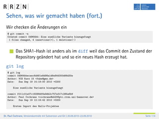 Sehen, was wir gemacht haben (fort.)
  Wir checken die Änderungen ein
   $ git commit -a
   Created commit 0d964bb: Eine suedliche Variante hinzugefuegt
    1 files changed, 4 insertions(+), 1 deletions(-)



           Das SHA1-Hash ist anders als im diff weil das Commit den Zustand der
           Repository geändert hat und so ein neues Hash erzeugt hat.
  git log
   $ git log
   commit 0d964bbeceec6d461e8d98a1d6e844300d66d30e
   Author: VCS Kurs 15 <fake@gmx.de>
   Date:   Sun Sep 19 14:19:00 2010 +0200

        Eine suedliche Variante hinzugefuegt

   commit f011c01e07c19299df6e9db2c757e317c285a6b9
   Author: Paul Cochrane <cochrane@nb206ptc.rrzn.uni-hannover.de>
   Date:   Sun Sep 19 12:19:42 2010 +0200

        Erstes Import des Hallo-Projektes


Dr. Paul Cochrane, Versionskontrolle mit Subversion und Git | 20.09.2010–22.09.2010   Seite 114
 