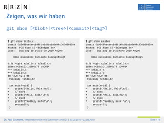 Zeigen, was wir haben
  git show [<blob>|<tree>|<commit>|<tag>]

   $ git show hallo.c                                                     $ git show master
   commit 0d964bbeceec6d461e8d98a1d6e844300d66d30e                        commit 0d964bbeceec6d461e8d98a1d6e844300d66d30e
   Author: VCS Kurs 15 <fake@gmx.de>                                      Author: VCS Kurs 15 <fake@gmx.de>
   Date:   Sun Sep 19 14:19:00 2010 +0200                                 Date:   Sun Sep 19 14:19:00 2010 +0200

         Eine suedliche Variante hinzugefuegt                                   Eine suedliche Variante hinzugefuegt

   diff --git a/hallo.c b/hallo.c                                         diff --git a/hallo.c b/hallo.c
   index 008ac22..df60c79 100644                                          index 008ac22..df60c79 100644
   --- a/hallo.c                                                          --- a/hallo.c
   +++ b/hallo.c                                                          +++ b/hallo.c
   @@ -2,6 +2,9 @@                                                        @@ -2,6 +2,9 @@
    #include <stdio.h>                                                     #include <stdio.h>

       int main(void) {                                                       int main(void) {
   -       printf("Hallo, Welt!n");                                      -       printf("Hallo, Welt!n");
   +       // nord                                                        +       // nord
   +       printf("Moin, moin!n");                                       +       printf("Moin, moin!n");
   +       // sued                                                        +       // sued
   +       printf("Gudday, mate!n");                                     +       printf("Gudday, mate!n");
           return(0);                                                             return(0);
       }                                                                      }



Dr. Paul Cochrane, Versionskontrolle mit Subversion und Git | 20.09.2010–22.09.2010                                    Seite 116
 