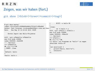 Zeigen, was wir haben (fort.)
  git show [<blob>|<tree>|<commit>|<tag>]

                                                         +        $(CC) -o hallo $<
   $ git show master^                                    +
   commit f011c01e07c19299df6e9db2c757e317c285a6b9       +clean:
   Author: Paul Cochrane <cochrane@nb206ptc.rrzn.uni-hannover.de> rm -f hallo *.o
                                                         +
   Date:   Sun Sep 19 12:19:42 2010 +0200                diff --git a/hallo.c b/hallo.c
                                                                          new file mode 100644
        Erstes Import des Hallo-Projektes                                 index 0000000..008ac22
                                                                          --- /dev/null
   diff --git a/Makefile b/Makefile                                       +++ b/hallo.c
   new file mode 100644                                                   @@ -0,0 +1,7 @@
   index 0000000..0e42f68                                                 +// hallo: ein Programm um "hallo!" zu sagen
   --- /dev/null                                                          +#include <stdio.h>
   +++ b/Makefile                                                         +
   @@ -0,0 +1,9 @@                                                        +int main(void) {
   +.PHONY: clean                                                         +    printf("Hallo, Welt!n");
   +                                                                      +    return(0);
   +default: hallo                                                        +}
   +
   +hallo: hallo.c




Dr. Paul Cochrane, Versionskontrolle mit Subversion und Git | 20.09.2010–22.09.2010                                      Seite 117
 