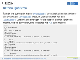 Dateien ignorieren
  Ähnlich wie Subversion mit der svn:ignore-Eigenschaft und noch änhlicher
  wie CVS mit der .cvsignore-Datei. In Git braucht man nur eine
  .gitignore-Datei mit den Einträgen für die Dateien, die man ignorieren
  möchte. Wie bei Subversion, sind Wildcards wie *.o auch möglich.
   $ make
   cc -o hallo hallo.c
   $ ls
   hallo hallo.c Makefile
   $ git status
   # On branch master
   # Untracked files:
   #    (use "git add <file>..." to include in what will be committed)
   #
   #        hallo
   #        hallo.c~
   nothing added to commit but untracked files present (use "git add" to track)
   $ vim .gitignore
   $ git status
   # On branch master
   # Untracked files:
   #    (use "git add <file>..." to include in what will be committed)
   #
   #        .gitignore
   nothing added to commit but untracked files present (use "git add" to track)

Dr. Paul Cochrane, Versionskontrolle mit Subversion und Git | 20.09.2010–22.09.2010   Seite 118
 