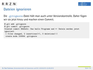 Dateien ignorieren
  Die .gitignore-Datei hält man auch unter Versionskontrolle. Daher fügen
  wir sie jetzt hinzu und machen einen Commit.
   $ git add .gitignore
   $ git commit .gitignore
   Created commit 38d2e3c: Das hallo Programm und *~ Datein werden jetzt
   ignoriert
    1 files changed, 2 insertions(+), 0 deletions(-)
    create mode 100644 .gitignore




Dr. Paul Cochrane, Versionskontrolle mit Subversion und Git | 20.09.2010–22.09.2010   Seite 119
 