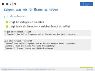Zeigen, was wir für Branches haben
  git show-branch

           zeigt die verfügbaren Branches
           zeigt durch ein Sternchen * welcher Branch aktuell ist
   $ git show-branch --list
   * [master] Das hallo Programm und *~ Datein werden jetzt ignoriert


   git show-branch --more=35
   [master] Das hallo Programm und *~ Datein werden jetzt ignoriert
   [master^] Eine suedliche Variante hinzugefuegt
   [master~2] Erstes Import des Hallo-Projektes




Dr. Paul Cochrane, Versionskontrolle mit Subversion und Git | 20.09.2010–22.09.2010   Seite 120
 