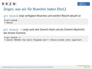 Zeigen, was wir für Branches haben (fort.)
  git branch zeigt verfügbare Branches und welcher Branch aktuell ist
   $ git branch
   * master


  git branch -v zeigt auch den Commit-Hash und die Commit-Nachricht
  des letzten Commits
   $ git branch -v
   * master 38d2e3c Das hallo Programm und *~ Datein werden jetzt ignoriert




Dr. Paul Cochrane, Versionskontrolle mit Subversion und Git | 20.09.2010–22.09.2010   Seite 121
 