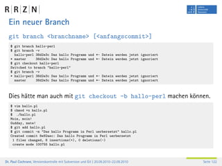 Ein neuer Branch
  git branch <branchname> [<anfangscommit>]
   $ git branch hallo-perl
   $ git branch -v
     hallo-perl 38d2e3c Das hallo Programm              und *~ Datein werden jetzt ignoriert
   * master     38d2e3c Das hallo Programm              und *~ Datein werden jetzt ignoriert
   $ git checkout hallo-perl
   Switched to branch "hallo-perl"
   $ git branch -v
   * hallo-perl 38d2e3c Das hallo Programm              und *~ Datein werden jetzt ignoriert
     master     38d2e3c Das hallo Programm              und *~ Datein werden jetzt ignoriert



  Dies hätte man auch mit git checkout -b hallo-perl machen können.
   $ vim hallo.pl
   $ chmod +x hallo.pl
   $ ./hallo.pl
   Moin, moin!
   Gudday, mate!
   $ git add hallo.pl
   $ git commit -m "Das hallo Programm in Perl uerbersetzt" hallo.pl
   Created commit 8e92aec: Das hallo Programm in Perl uerbersetzt
    1 files changed, 8 insertions(+), 0 deletions(-)
    create mode 100755 hallo.pl



Dr. Paul Cochrane, Versionskontrolle mit Subversion und Git | 20.09.2010–22.09.2010            Seite 122
 