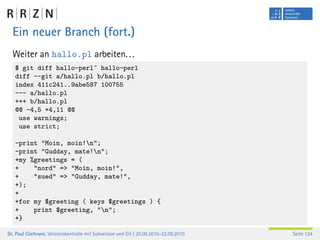 Ein neuer Branch (fort.)
  Weiter an hallo.pl arbeiten. . .
   $ git diff hallo-perl^ hallo-perl
   diff --git a/hallo.pl b/hallo.pl
   index 411c241..9abe587 100755
   --- a/hallo.pl
   +++ b/hallo.pl
   @@ -4,5 +4,11 @@
    use warnings;
    use strict;

   -print "Moin, moin!n";
   -print "Gudday, mate!n";
   +my %greetings = (
   +    "nord" => "Moin, moin!",
   +    "sued" => "Gudday, mate!",
   +);
   +
   +for my $greeting ( keys $greetings ) {
   +    print $greeting, "n";
   +}

Dr. Paul Cochrane, Versionskontrolle mit Subversion und Git | 20.09.2010–22.09.2010   Seite 124
 